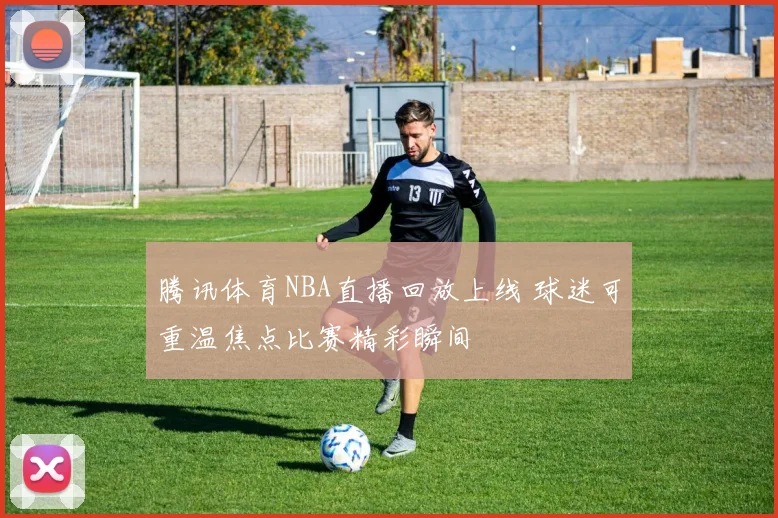 腾讯体育NBA直播回放上线 球迷可重温焦点比赛精彩瞬间