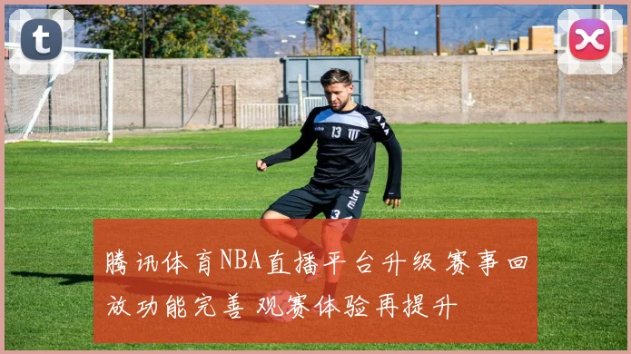 腾讯体育NBA直播平台升级 赛事回放功能完善 观赛体验再提升