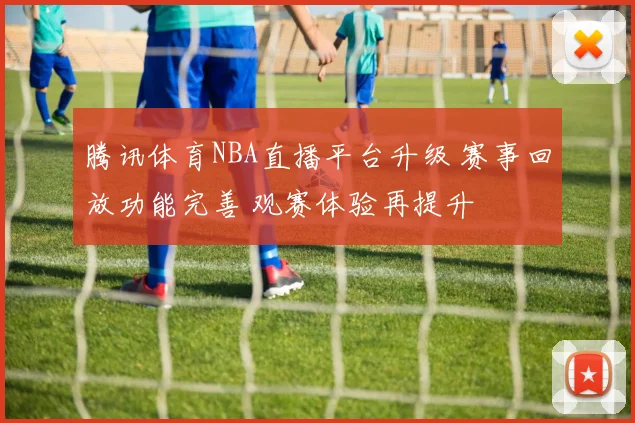 腾讯体育NBA直播平台升级 赛事回放功能完善 观赛体验再提升