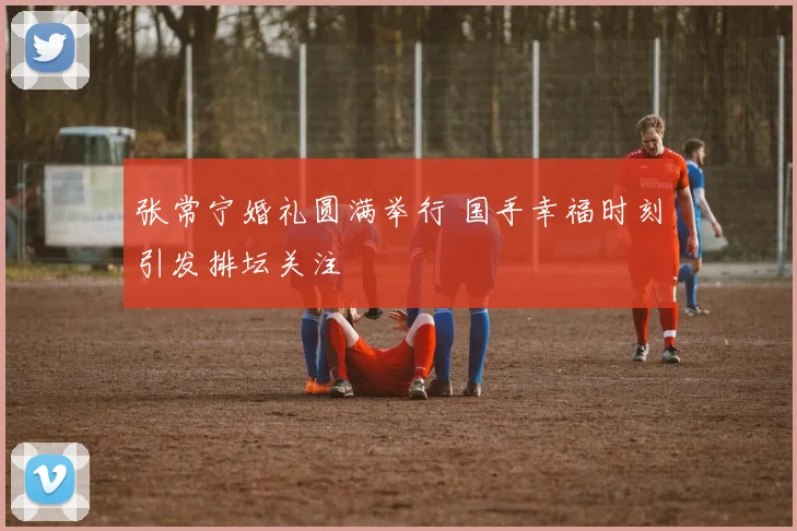 张常宁婚礼圆满举行 国手幸福时刻引发排坛关注