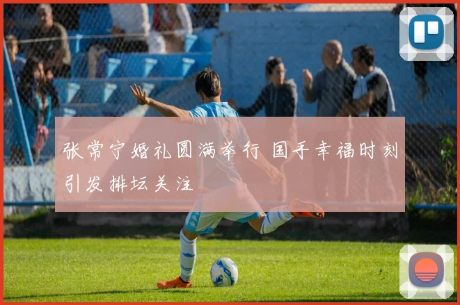 张常宁婚礼圆满举行 国手幸福时刻引发排坛关注