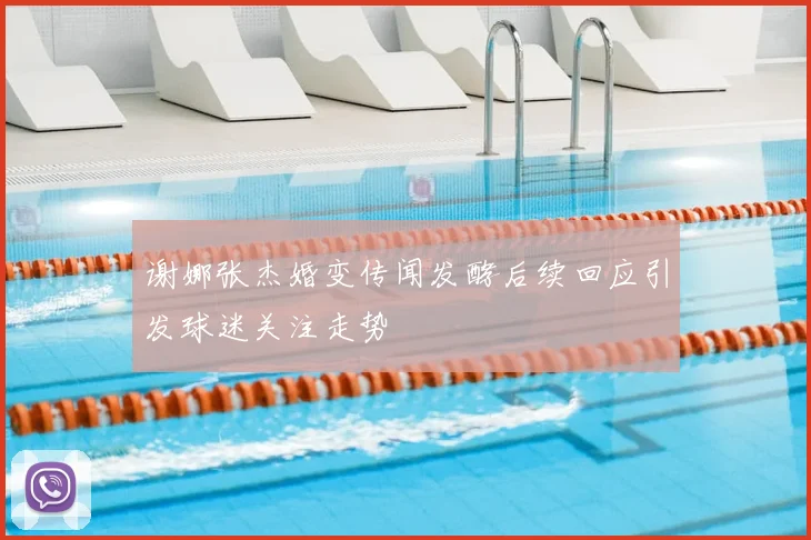 谢娜张杰婚变传闻发酵后续回应引发球迷关注走势