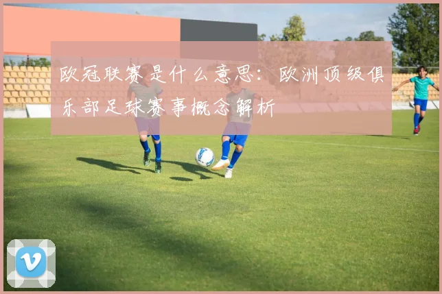 欧冠联赛是什么意思：欧洲顶级俱乐部足球赛事概念解析