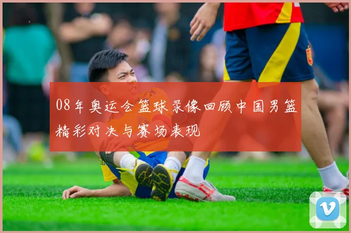 08年奥运会篮球录像回顾中国男篮精彩对决与赛场表现