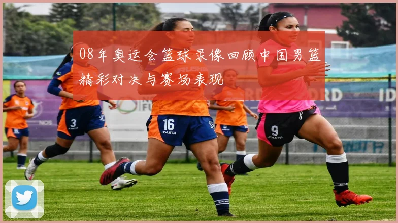08年奥运会篮球录像回顾中国男篮精彩对决与赛场表现