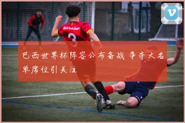 巴西世界杯阵容公布备战 争夺大名单席位引关注